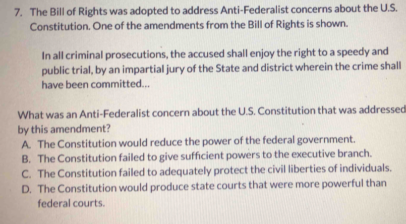 The Bill of Rights was adopted to address Anti-Federalist concerns about the U.S.
Constitution. One of the amendments from the Bill of Rights is shown.
In all criminal prosecutions, the accused shall enjoy the right to a speedy and
public trial, by an impartial jury of the State and district wherein the crime shall
have been committed...
What was an Anti-Federalist concern about the U.S. Constitution that was addressed
by this amendment?
A. The Constitution would reduce the power of the federal government.
B. The Constitution failed to give sufficient powers to the executive branch.
C. The Constitution failed to adequately protect the civil liberties of individuals.
D. The Constitution would produce state courts that were more powerful than
federal courts.