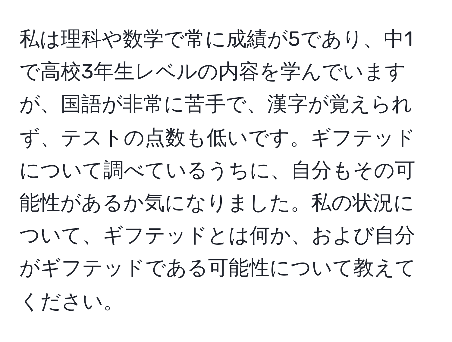 私は理科や数学で常に成績が5であり、中1で高校3年生レベルの内容を学んでいますが、国語が非常に苦手で、漢字が覚えられず、テストの点数も低いです。ギフテッドについて調べているうちに、自分もその可能性があるか気になりました。私の状況について、ギフテッドとは何か、および自分がギフテッドである可能性について教えてください。