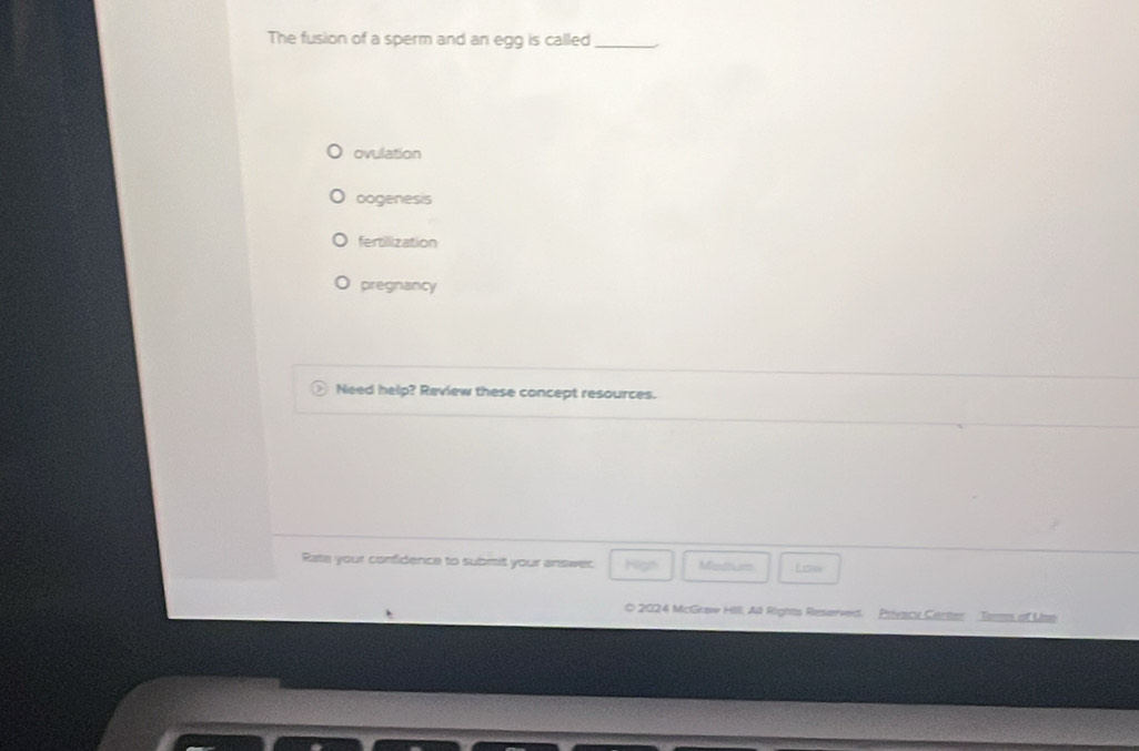 The fusion of a sperm and an egg is called_
ovulation
oogenesis
fertilization
pregnancy
Need help? Review these concept resources.
Rate your confidence to submit your answer. Hign Miedhsm Lcws
O 2024 McGraw Hill, All Rights Reserved. Privacu Carter Tems of Use