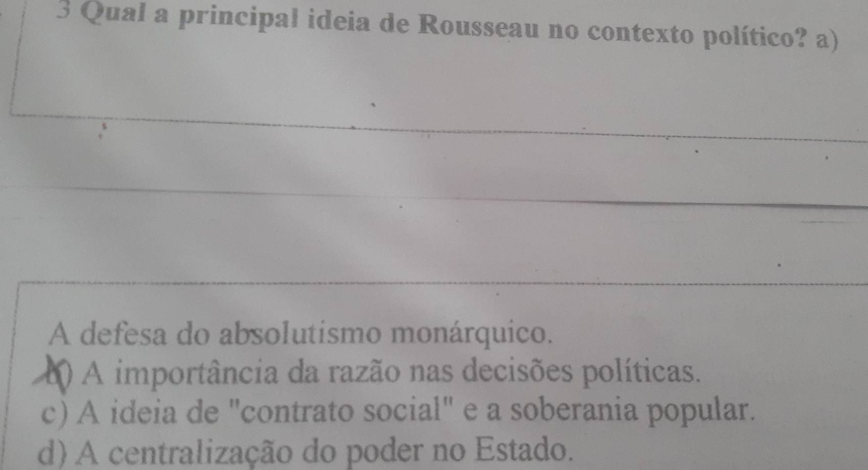 Qual a principal ideia de Rousseau no contexto político? a)
A defesa do absolutismo monárquico.
() A importância da razão nas decisões políticas.
c) A ideia de "contrato social" e a soberania popular.
d) A centralização do poder no Estado.