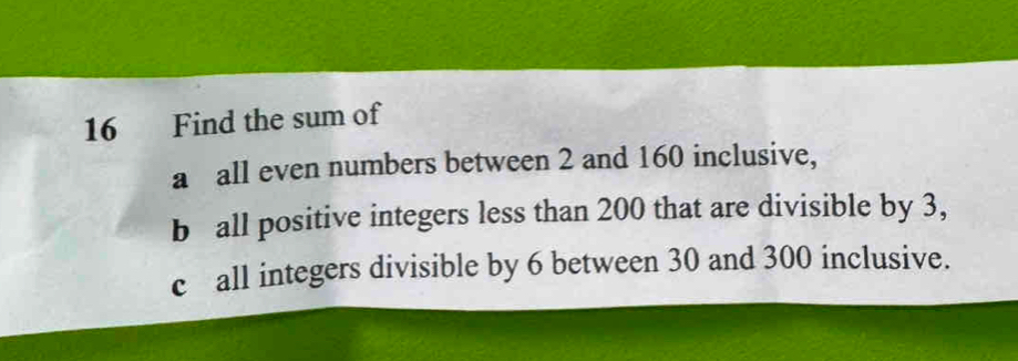 Find the sum of 
a all even numbers between 2 and 160 inclusive, 
b all positive integers less than 200 that are divisible by 3, 
c all integers divisible by 6 between 30 and 300 inclusive.