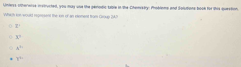 Unless otherwise instructed, you may use the periodic table in the Chemistry: Problems and Solutions book for this question.
Which ion would represent the ion of an element from Group 2A?
Z^+
X^2
A^(2+)
Y^3