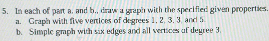 In each of part a. and b., draw a graph with the specified given properties. 
a. Graph with five vertices of degrees 1, 2, 3, 3, and 5. 
b. Simple graph with six edges and all vertices of degree 3.