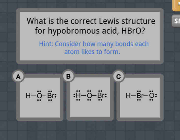 What is the correct Lewis structure SI 
for hypobromous acid, HBrO? 
Hint: Consider how many bonds each 
atom likes to form. 
A 
B 
C
H-Ö-r: ü H-r-: