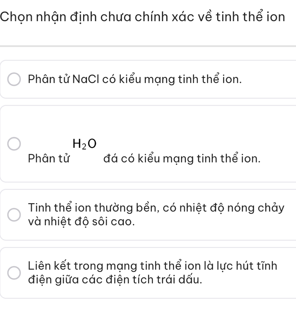 Chọn nhận định chưa chính xác về tinh thể ion
Phân tử NaCl có kiểu mạng tinh thể ion.
H_2O
Phân tử đá có kiểu mạng tinh thể ion.
Tinh thể ion thường bền, có nhiệt độ nóng chảy
và nhiệt độ sôi cao.
Liên kết trong mạng tinh thể ion là lực hút tĩnh
điện giữa các điện tích trái dấu.