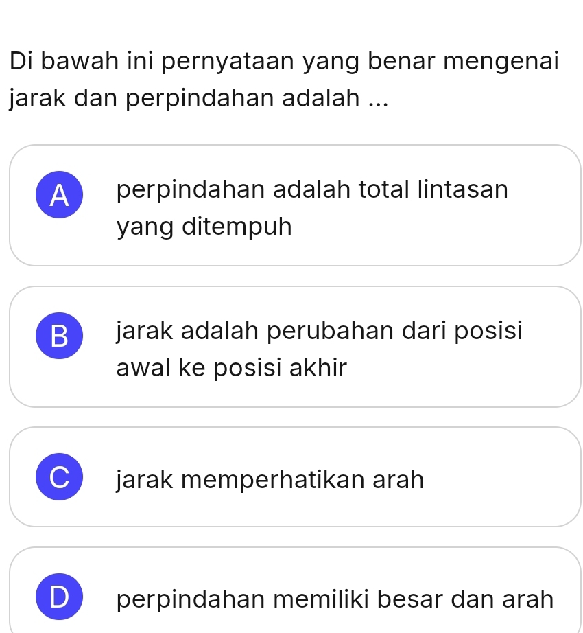 Di bawah ini pernyataan yang benar mengenai
jarak dan perpindahan adalah ...
A 
perpindahan adalah total lintasan
yang ditempuh
B jarak adalah perubahan dari posisi
awal ke posisi akhir
C jarak memperhatikan arah
D perpindahan memiliki besar dan arah