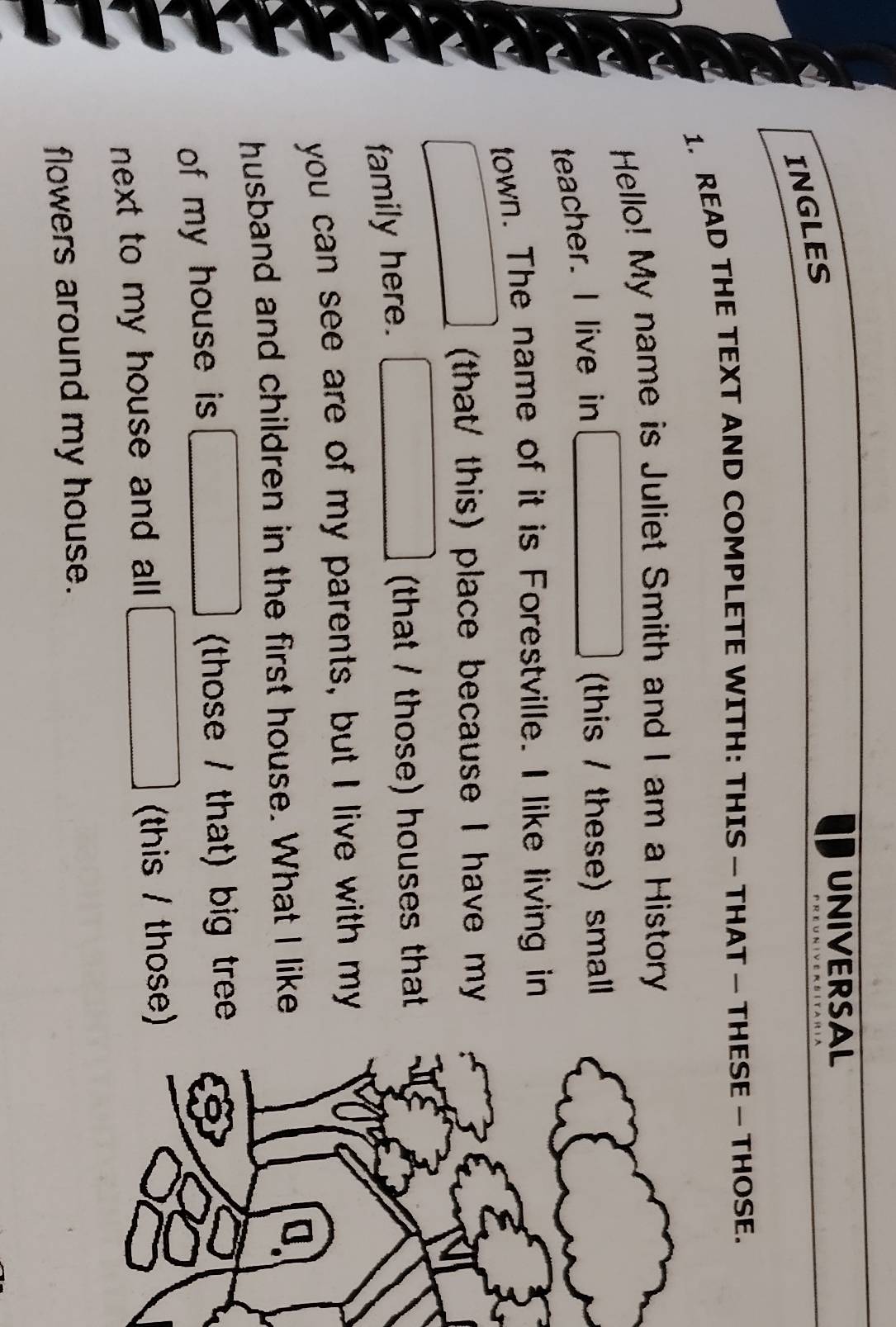 UNIVERSAL
INGLES
1. READ THE TEXT AND COMPLETE WITH: THIS — THAT — THESE — THOSE.
Hello! My name is Juliet Smith and I am a History
teacher. I live in
(this / these) small 
town. The name of it is Forestville. I like living in
(that/ this) place because I have my
family here.
(that / those) houses that
you can see are of my parents, but I live with my
husband and children in the first house. What I like
of my house is (those / that) big tree
next to my house and all . (this / those)
flowers around my house.