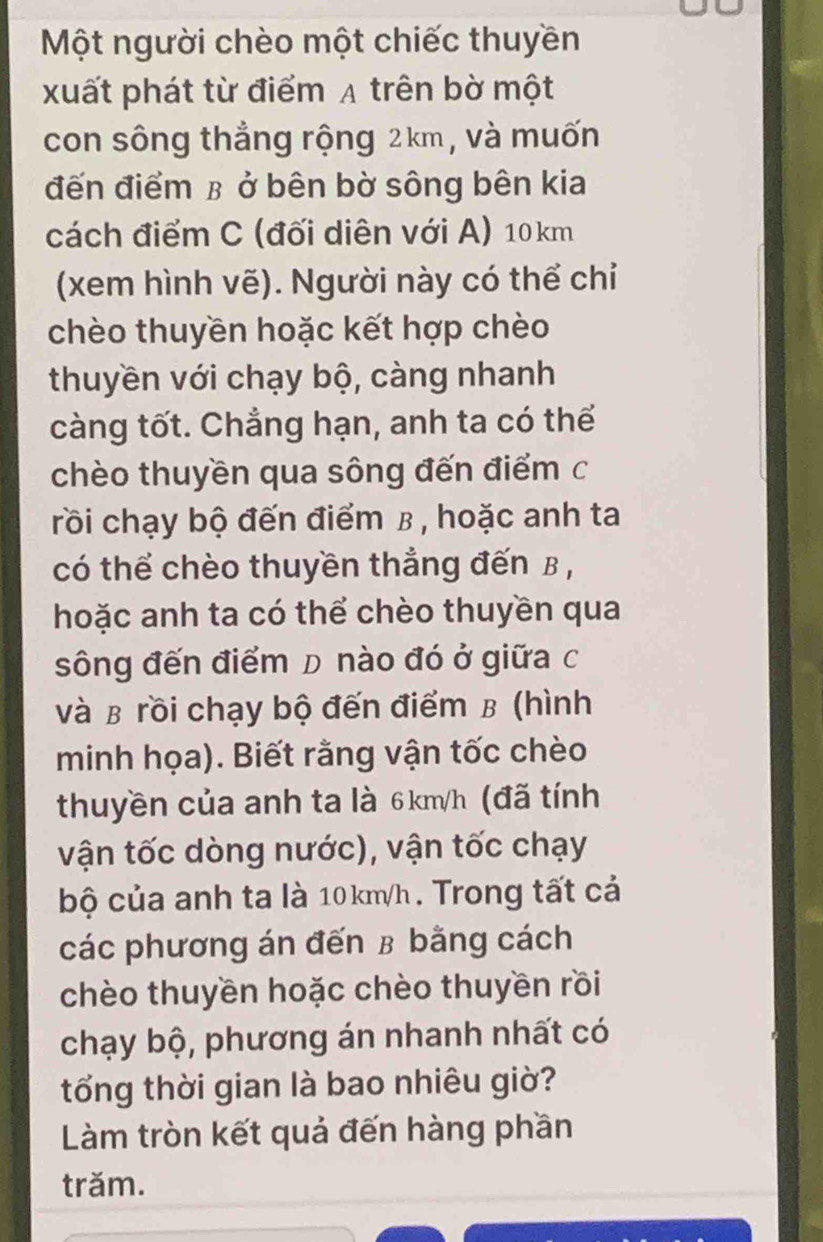 Một người chèo một chiếc thuyền 
xuất phát từ điểm A trên bờ một 
con sông thẳng rộng 2km , và muốn 
đến điểm β ở bên bờ sông bên kia 
cách điểm C (đối diên với A) 10km
(xem hình vẽ). Người này có thể chỉ 
chèo thuyền hoặc kết hợp chèo 
thuyền với chạy bộ, càng nhanh 
càng tốt. Chẳng hạn, anh ta có thể 
chèo thuyền qua sông đến điểm c 
rồi chạy bộ đến điểm β , hoặc anh ta 
có thể chèo thuyền thẳng đến B , 
hoặc anh ta có thể chèo thuyền qua 
sông đến điểm D nào đó ở giữa c 
và B rồi chạy bộ đến điểm B (hình 
minh họa). Biết rằng vận tốc chèo 
thuyền của anh ta là 6km/h (đã tính 
vận tốc dòng nước), vận tốc chạy 
bộ của anh ta là 10km/h. Trong tất cả 
các phương án đến β bằng cách 
chèo thuyền hoặc chèo thuyền rồi 
chạy bộ, phương án nhanh nhất có 
tổng thời gian là bao nhiêu giờ? 
Làm tròn kết quả đến hàng phần 
trăm.