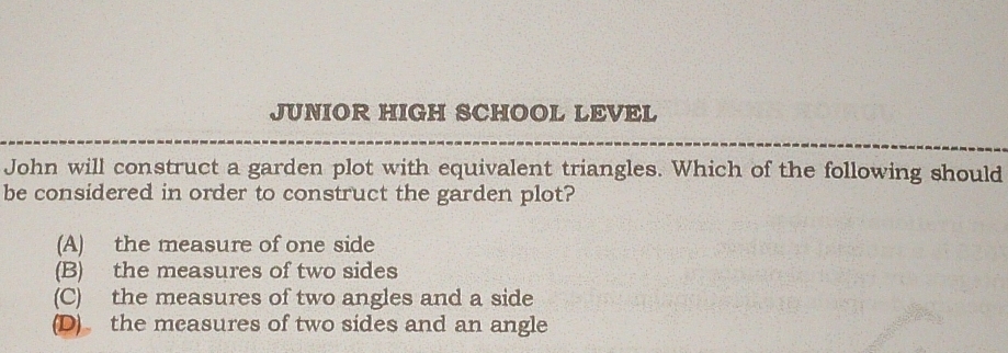 JUNIOR HIGH SCHOOL LEVEL
John will construct a garden plot with equivalent triangles. Which of the following should
be considered in order to construct the garden plot?
(A) the measure of one side
(B) the measures of two sides
(C) the measures of two angles and a side
(D) the measures of two sides and an angle