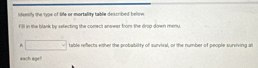 Identify the type of life or mortality table described below. 
Fill in the blank by selecting the correct answer from the drop down menu. 
A □ table reflects either the probability of survival, or the number of people surviving at 
each age?