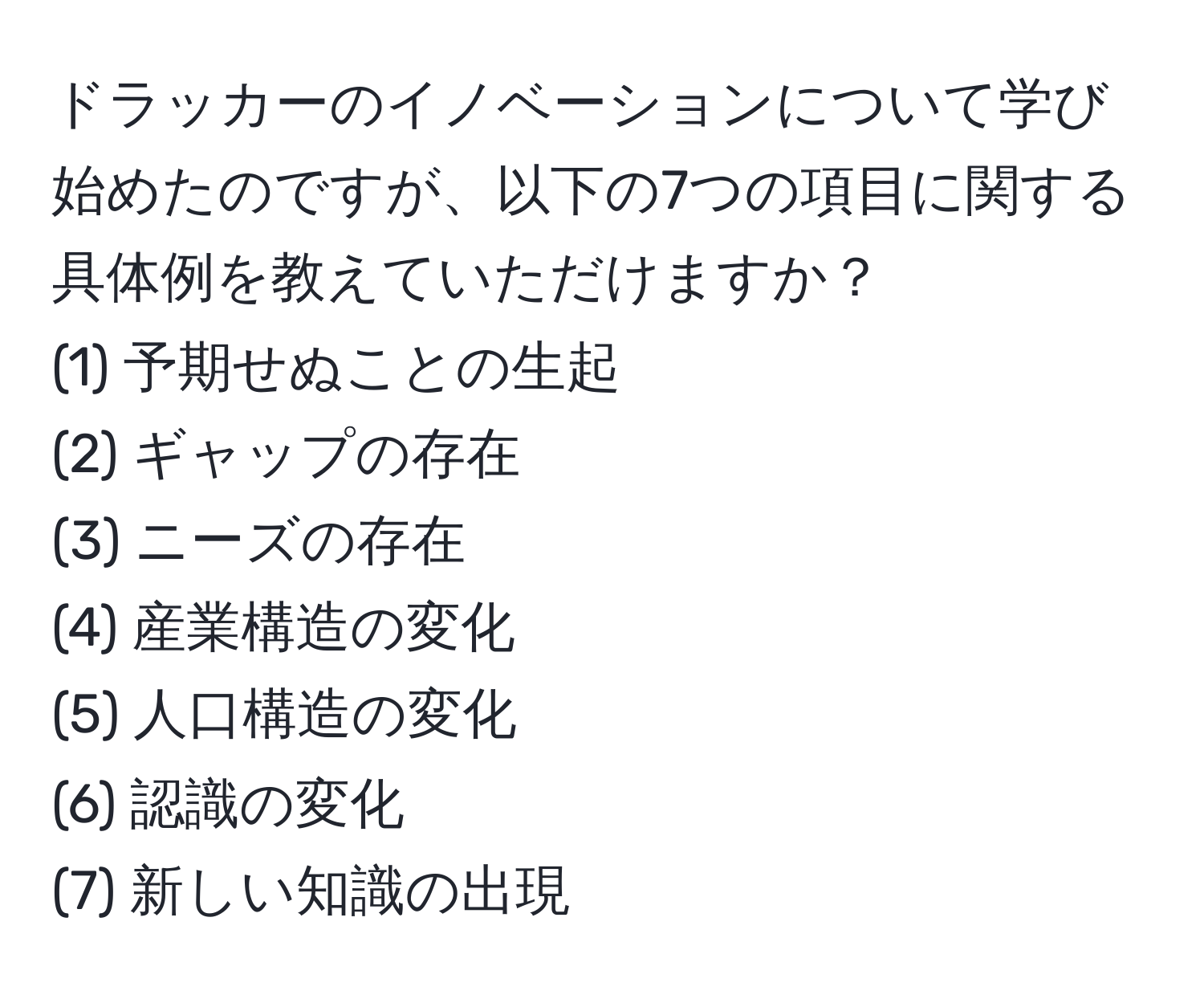 ドラッカーのイノベーションについて学び始めたのですが、以下の7つの項目に関する具体例を教えていただけますか？  
(1) 予期せぬことの生起  
(2) ギャップの存在  
(3) ニーズの存在  
(4) 産業構造の変化  
(5) 人口構造の変化  
(6) 認識の変化  
(7) 新しい知識の出現