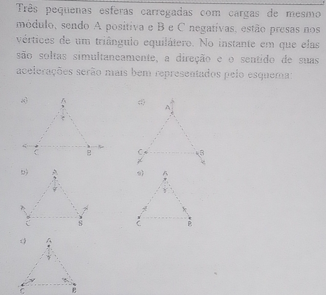 Três pequenas esferas carregadas com cargas de mesmo 
módulo, sendo A positiva e B e C negativas, estão presas nos 
vértices de um triângulo equilátero. No instante em que elas 
são soltas simultaneamente, a direção e o sentido de suas 
acelerações serão mais bem representados pelo esquema: