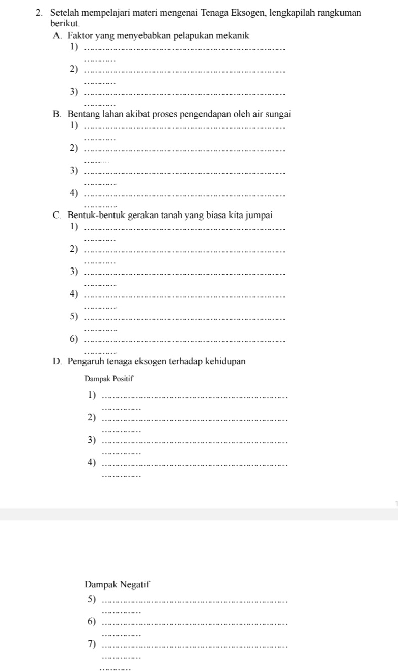 Setelah mempelajari materi mengenai Tenaga Eksogen, lengkapilah rangkuman 
berikut. 
A. Faktor yang menyebabkan pelapukan mekanik 
1)_ 
_ 
2)_ 
_ 
3)_ 
_ 
B. Bentang lahan akibat proses pengendapan oleh air sungai 
1)_ 
_ 
2)_ 
_ 
3)_ 
_ 
4)_ 
_ 
C. Bentuk-bentuk gerakan tanah yang biasa kita jumpai 
1)_ 
_ 
2)_ 
_ 
3)_ 
_ 
4)_ 
_ 
5)_ 
_ 
6)_ 
_ 
D. Pengaruh tenaga eksogen terhadap kehidupan 
Dampak Positif 
1)_ 
_ 
2)_ 
_ 
3)_ 
_ 
4)_ 
_ 
Dampak Negatif 
5)_ 
_ 
6)_ 
_ 
7)_ 
_