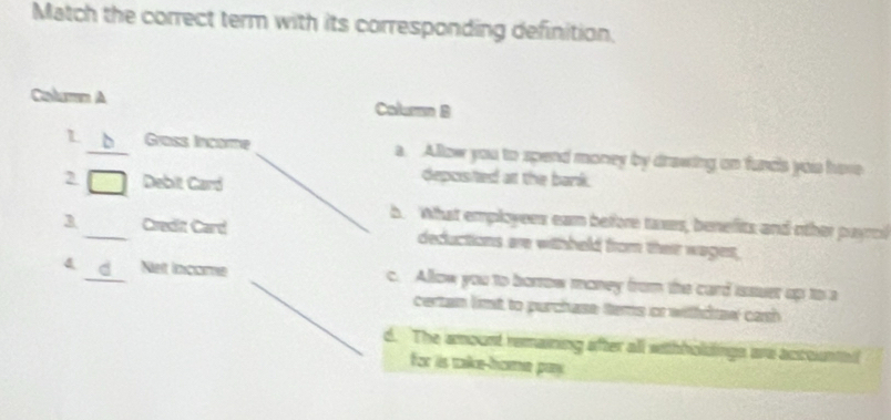 Match the correct term with its corresponding definition,
Columm A Column B
L _Grass Income a. Allow you to spend money by drawing on fund's yois hore
2 Debit Card
depcisted at the bank.
h. What employees ear before twars, benefits and other payrc
3 _Credit Card deductions are withheld from their wages,
4 _Net lncome c. Allow you to borrow money from the card isssuer up to a
certan limt to purchase tems or withdtaw cash
d. The amount remaining after all withholdings we accountn!
for iis take-hoe pay