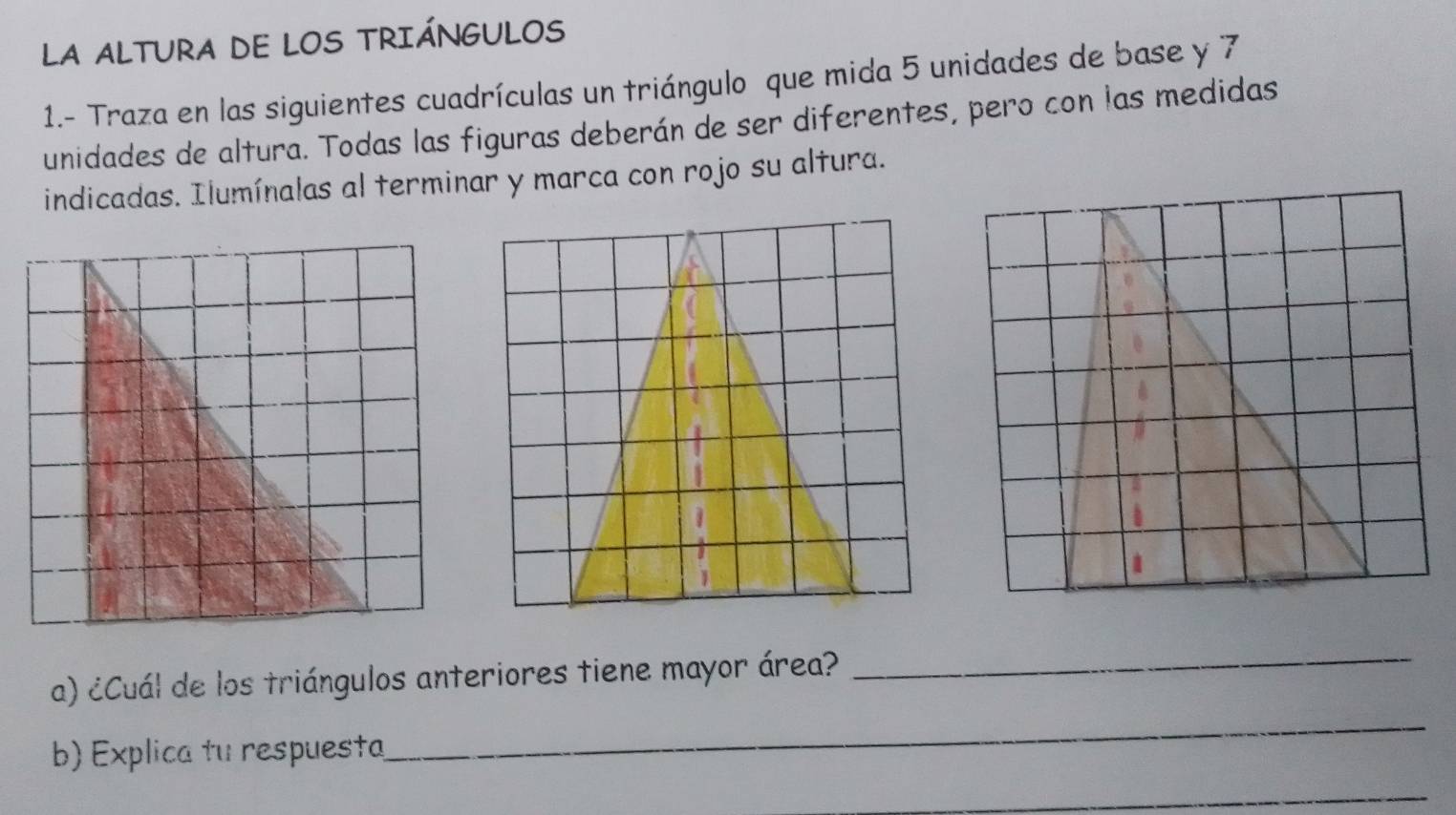 LA ALTURA DE LOS TRIÁNGULOS 
1.- Traza en las siguientes cuadrículas un triángulo que mida 5 unidades de base y 7
unidades de altura. Todas las figuras deberán de ser diferentes, pero con las medidas 
indicadas. Ilumínalas al terminar y marca con rojo su altura. 
a) ¿Cuál de los triángulos anteriores tiene mayor área? 
_ 
b) Explica tu respuesta 
_ 
_