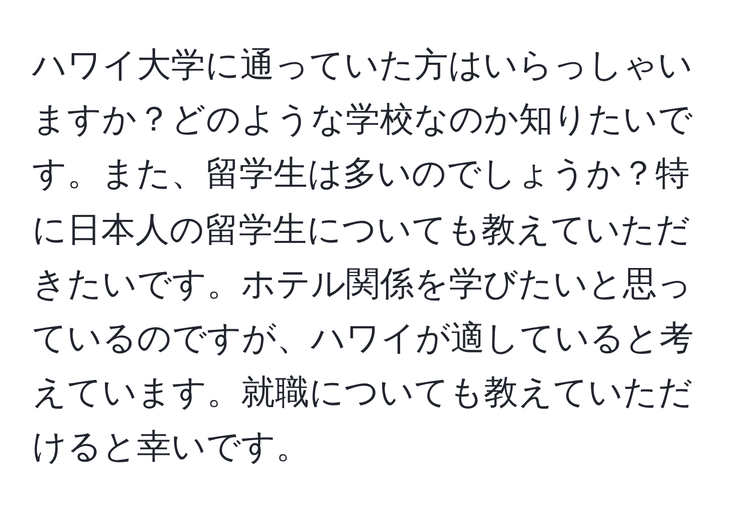 ハワイ大学に通っていた方はいらっしゃいますか？どのような学校なのか知りたいです。また、留学生は多いのでしょうか？特に日本人の留学生についても教えていただきたいです。ホテル関係を学びたいと思っているのですが、ハワイが適していると考えています。就職についても教えていただけると幸いです。