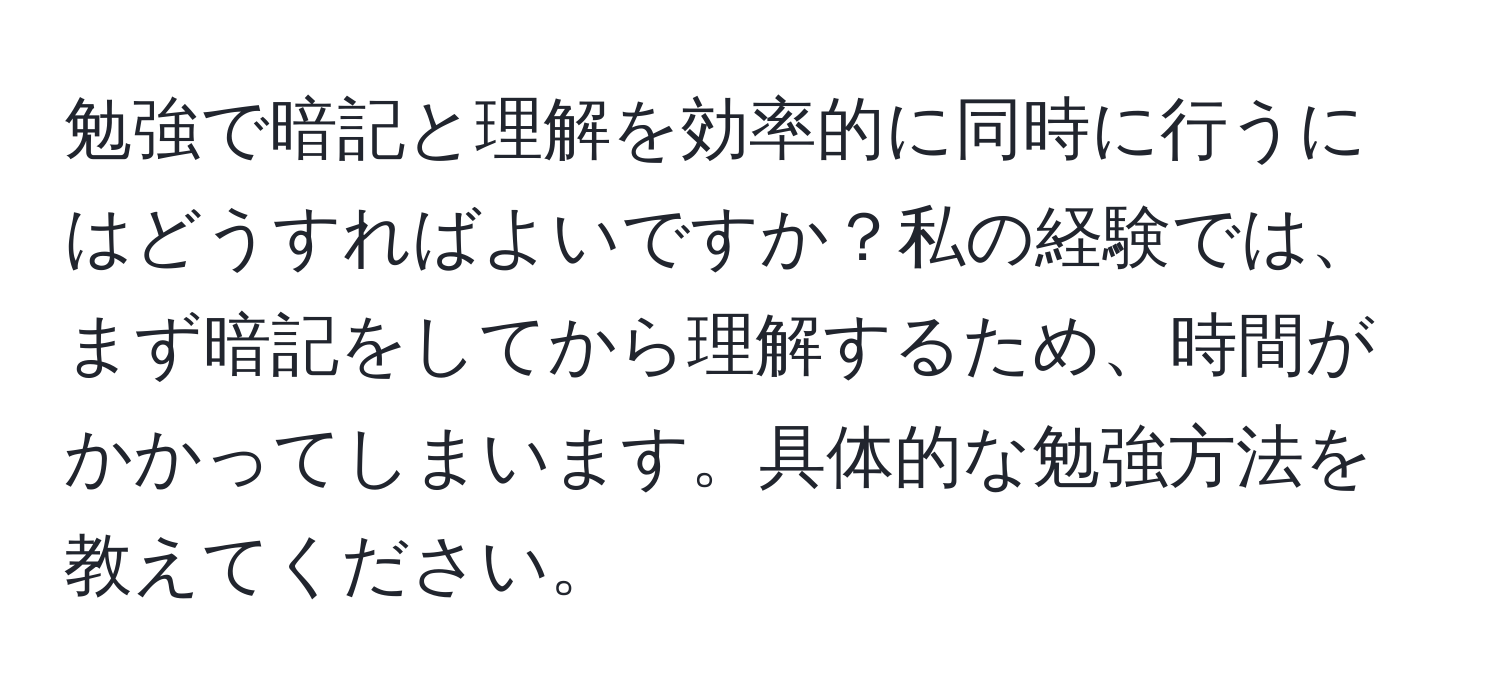 勉強で暗記と理解を効率的に同時に行うにはどうすればよいですか？私の経験では、まず暗記をしてから理解するため、時間がかかってしまいます。具体的な勉強方法を教えてください。