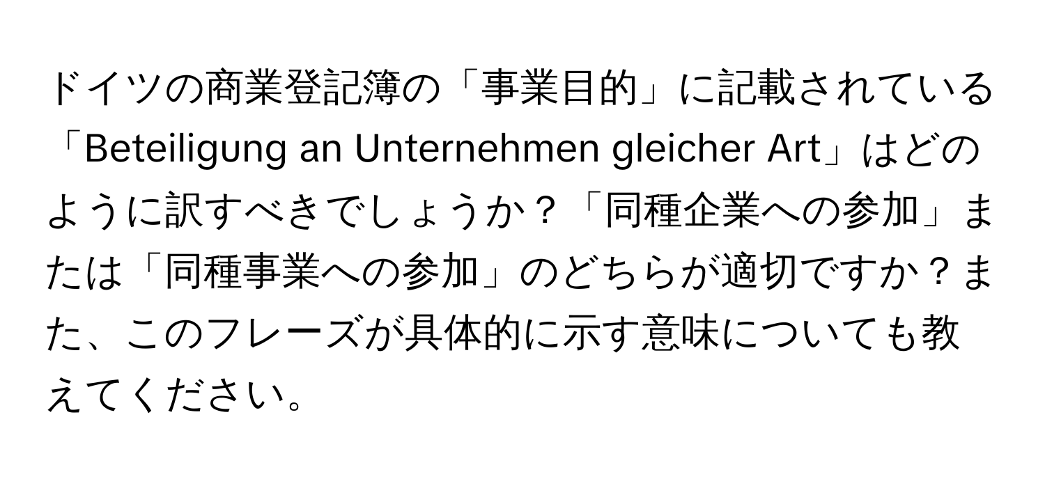 ドイツの商業登記簿の「事業目的」に記載されている「Beteiligung an Unternehmen gleicher Art」はどのように訳すべきでしょうか？「同種企業への参加」または「同種事業への参加」のどちらが適切ですか？また、このフレーズが具体的に示す意味についても教えてください。