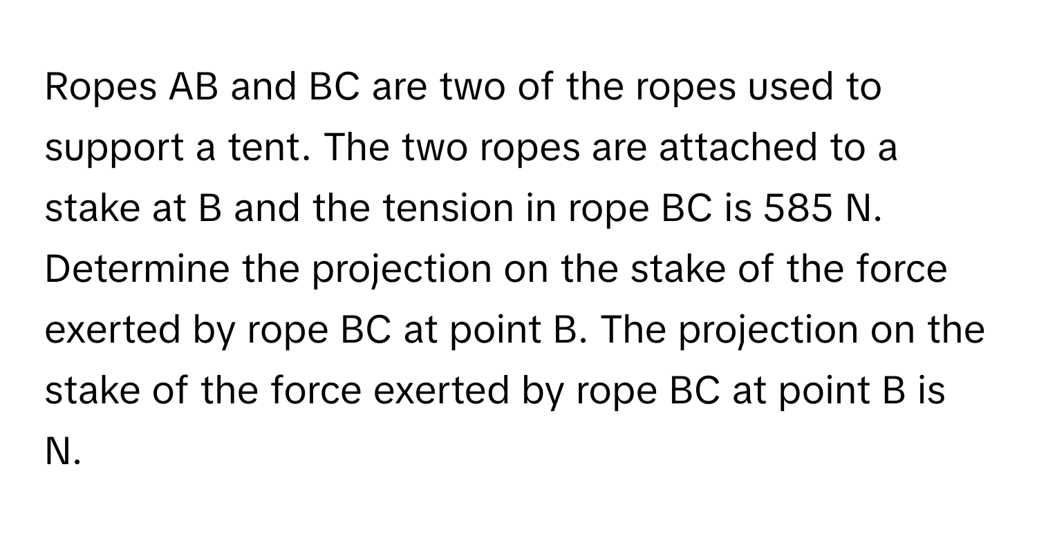 Ropes AB and BC are two of the ropes used to support a tent. The two ropes are attached to a stake at B and the tension in rope BC is 585 N. Determine the projection on the stake of the force exerted by rope BC at point B. The projection on the stake of the force exerted by rope BC at point B is N.