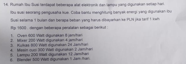 Rumah Ibu Susi terdapat beberapa alat elektronik dan lampu yang digunakan setiap hari. 
lbu susi seorang pengusaha kue. Coba bantu menghitung banyak energi yang digunakan ibu 
Susi selama 1 bulan dan berapa beban yang harus dibayarkan ke PLN jika tarif 1 kwh
Rp 1600. dengan beberapa peralatan sebagai berikut : 
1. Oven 600 Watt digunakan 8 jam/hari
2. Mixer 200 Watt digunakan 4 jam/hari
3. Kulkas 800 Watt digunakan 24 Jam/hari
4. Mesin cuci 300 Watt digunakan 2 Jam/hari
5. Lampu 200 Watt digunakan 12 Jam/hari
6. Blender 500 Watt digunakan 1 Jam /hari.