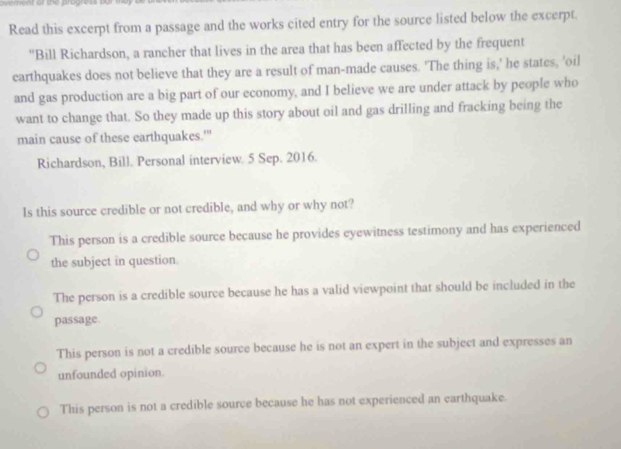 avement of the progress bur
Read this excerpt from a passage and the works cited entry for the source listed below the excerpt.
"Bill Richardson, a rancher that lives in the area that has been affected by the frequent
earthquakes does not believe that they are a result of man-made causes. 'The thing is,' he states, 'oil
and gas production are a big part of our economy, and I believe we are under attack by people who
want to change that. So they made up this story about oil and gas drilling and fracking being the
main cause of these earthquakes."
Richardson, Bill. Personal interview. 5 Sep. 2016.
Is this source credible or not credible, and why or why not?
This person is a credible source because he provides eyewitness testimony and has experienced
the subject in question
The person is a credible source because he has a valid viewpoint that should be included in the
passage.
This person is not a credible source because he is not an expert in the subject and expresses an
unfounded opinion.
This person is not a credible source because he has not experienced an earthquake.