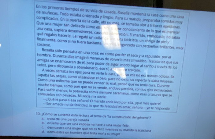 En los primeros tiempos de su vida de casada, Rosalía mantenía la casa como una casa
de muñecas. Todo estaba ordenado y limpio. Para su marido, preparaba comidas muy
complicadas. En la puerta de la calle, ahi no más, se tomaba olor a frituras apetitosas.
Que una mujer tan delicada como ella sinim aor conocimiento de lo que es manejar
una casa, supiera desenvolverse, causaba admiración. El marido, embobado, no sabía
qué regalos hacerle. Le regaló un collar de oro, una bicicleta, un abrigo de piel y
finalmente, como sí no fuera bastante, un relol, engarzado con pequeños brillantes, muy
costoso.
Rosalia sólo pensaba en una cosa; en cómo perder el asco y la repulsión por el
hombre. Durante días imaginó maneras de volverlo más simpático. Trataba de que sus
amigas se enamoraran de él, para poder de algún modo llegar al cariño a través de los
celos, pero dispuesta a abandonarlo, eso sí, a o traición.
A veces cerraba los ojos para no verle la cara, paro su voz no era menos odiosa. Se
tapaba las orejas, como alisándose el pelo, para no oirlo: su aspecto le daba náuseas.
Como una enferma que no puede vencer su mal, pensó que no tenía cura. Durante
mucho tiempo, como pan que no se vende, anduvo perdida, con los ojos extraviados.
Para sufrir menos, la pobrecita comía siempre caramelos, como esas criaturas que se
consuelan con pavadas. Mi socia me decía:
—¿Qué le pasa a esa señora? El marido anda loco por ella, ¿qué más quiere?
—Ser amada no da felicidad, lo que da felicidad es amar, señora —yo le respondia.
10. ¿Cómo se conecta esta lectura al tema de ''la construcción del género'?
a. trata de una pareja casada
b. enseña que ser una esposa no hace a una mujer feliz
c. demuestra una mujer que no es feliz mientras su marido la traiciona
d. demuestra un hombre que trata mal a su mujer