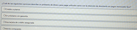 ¿Cual de las siguientes opciones describe un préstamo de dinero para pagar artículos caros con la intención de devolverlo en pagos mensuales fijos?
OCrédito a plazos
OUn préstamo sin garantía
Una tarjeta de crédito asegurada
Cnterés compuesto