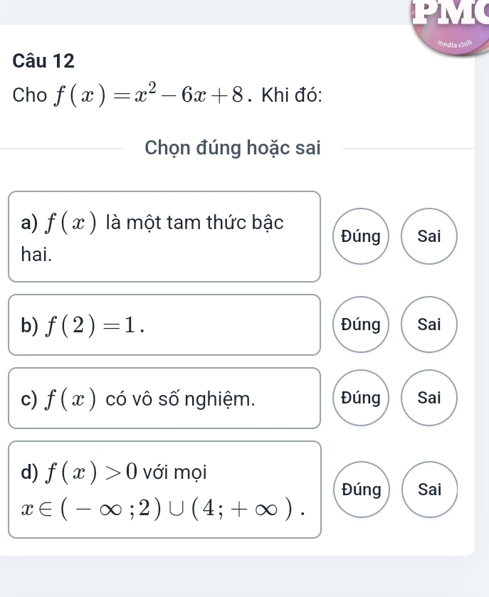 media club
Câu 12
Cho f(x)=x^2-6x+8. Khi đó:
Chọn đúng hoặc sai
a) f(x) là một tam thức bậc Đúng Sai
hai.
b) f(2)=1. Đúng Sai
c) f(x) có vô số nghiệm. Đúng Sai
d) f(x)>0 với mọi
Đúng Sai
x∈ (-∈fty ;2)∪ (4;+∈fty ).