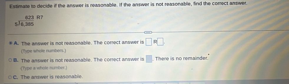 Estimate to decide if the answer is reasonable. If the answer is not reasonable, find the correct answer.
beginarrayr 623 5encloselongdiv 6,385endarray R7
A. The answer is not reasonable. The correct answer is □ R□. 
(Type whole numbers.)
B. The answer is not reasonable. The correct answer is □. There is no remainder.
(Type a whole number.)
C. The answer is reasonable.