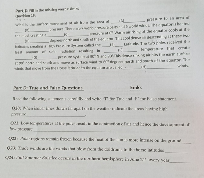 Part €: Fill in the missing words: 8mks 
Question 19: 
Wind is the surface movement of air from the area of __(A),_ pressure to an area of 
(B) pressure. There are 7 world pressure belts and 6 world winds. The equator is heated 
the most creating a_ (C)_ pressure at 0^0.Warm air rising at the equator cools at the 
_(D), degrees north and south of the equator. This cool dense air descending at these two 
latitudes creating a High Pressure System called the __(E)__ Latitude. The two poles received the 
least amount of solar radiation resulting in __(F)_ temperature that create 
(G)_ pressure system at 90^0N and 90° This dense sinking air hits the earth surface 
at_ 90° north and south and move as surface wind to 60° degrees north and south of the equator. The 
winds that move from the Horse latitude to the equator are called_ _(H),_ winds. 
Part D: True and False Questions 5mks 
Read the following statements carefully and write ‘T’ for True and ‘ F ’ for False statement. 
Q20: When isobar lines drawn far apart on the weather indicate the areas having high 
pressure_ 
. 
Q21: Low temperatures at the poles result in the contraction of air and hence the development of 
low pressure 
_. 
Q22: Polar regions remain frozen because the heat of the sun is more intense on the ground 
_ 
_ 
Q23: Trade winds are the winds that blow from the doldrums to the horse latitudes 
Q24: Full Summer Solstice occurs in the northern hemisphere in June 21^(st) every year
_