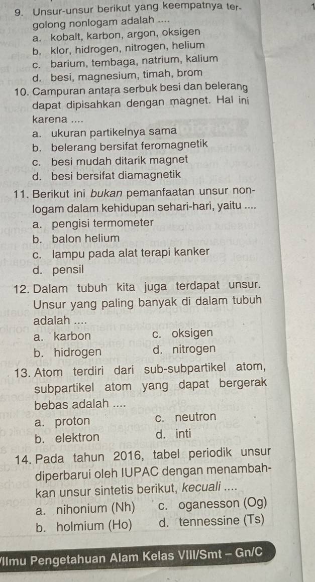 Unsur-unsur berikut yang keempatnya ter 1
golong nonlogam adalah ....
a. kobalt, karbon, argon, oksigen
b. klor, hidrogen, nitrogen, helium
c. barium, tembaga, natrium, kalium
d. besi, magnesium, timah, brom
10. Campuran antara serbuk besi dan belerang
dapat dipisahkan dengan magnet. Hal ini
karena ....
a. ukuran partikelnya sama
b. belerang bersifat feromagnetik
c. besi mudah ditarik magnet
d. besi bersifat diamagnetik
11. Berikut ini bukan pemanfaatan unsur non-
logam dalam kehidupan sehari-hari, yaitu ....
a. pengisi termometer
b. balon helium
c. lampu pada alat terapi kanker
d. pensil
12. Dalam tubuh kita juga terdapat unsur.
Unsur yang paling banyak di dalam tubuh
adalah ....
a. karbon c. oksigen
b. hidrogen d. nitrogen
13. Atom terdiri dari sub-subpartikel atom,
subpartikel atom yang dapat bergerak
bebas adalah ....
a. proton c. neutron
b. elektron d. inti
14. Pada tahun 2016, tabel periodik unsur
diperbarui oleh IUPAC dengan menambah-
kan unsur sintetis berikut, kecuali ....
a. nihonium (Nh) c. oganesson (Og)
b. holmium (Ho) d. tennessine (Ts)
/llmu Pengetahuan Alam Kelas VIII/Smt - Gn/C