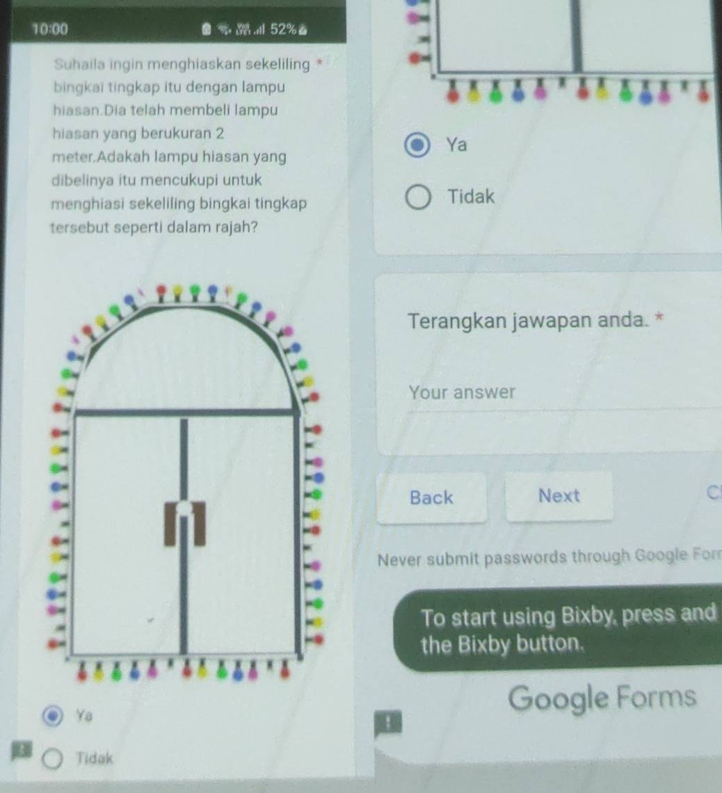 10:00
52% 。
Suhaila ingin menghiaskan sekeliling *
bingkai tingkap itu dengan lampu I
6 4
hiasan.Dia telah membeli lampu
hiasan yang berukuran 2
Ya
meter.Adakah lampu hiasan yang
dibelinya itu mencukupi untuk
menghiasi sekeliling bingkai tingkap
Tidak
tersebut seperti dalam rajah?
Terangkan jawapan anda. *
Your answer
Back Next C
Never submit passwords through Google For
To start using Bixby, press and
the Bixby button.
Ya
Google Forms
Tidak
