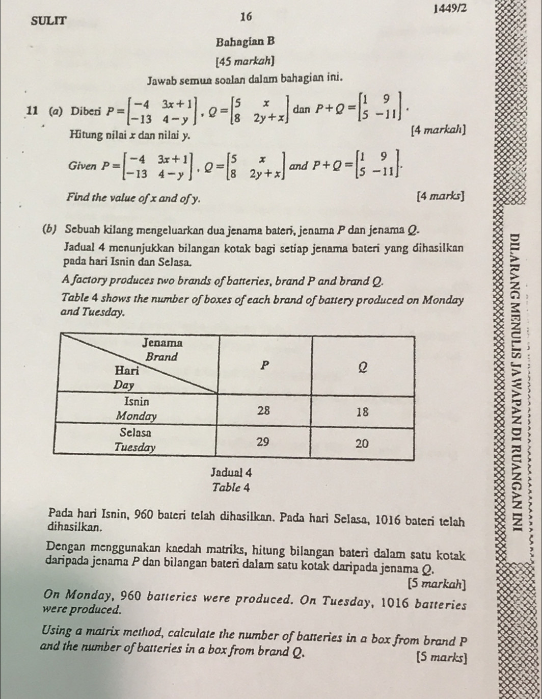 1449/2 
SULIT 
16 
Bahagian B 
[45 markah] 
Jawab semua soalan dalam bahagian ini. 
11 (a) Diberi P=beginbmatrix -4&3x+1 -13&4-yendbmatrix , Q=beginbmatrix 5&x 8&2y+xendbmatrix dan P+Q=beginbmatrix 1&9 5&-11endbmatrix. 
Hitung nilai x dan nilai y. [4 markah] 
Given P=beginbmatrix -4&3x+1 -13&4-yendbmatrix , Q=beginbmatrix 5&x 8&2y+xendbmatrix and P+Q=beginbmatrix 1&9 5&-11endbmatrix. 
Find the value of x and of y. [4 marks] 
(b) Sebuah kilang mengeluarkan dua jenama bateri, jenama P dan jenama Q. 
Jadual 4 menunjukkan bilangan kotak bagi setiap jenama bateri yang dihasilkan 
pada hari Isnin dan Selasa. 
A factory produces two brands of batteries, brand P and brand Q. 
Table 4 shows the number of boxes of each brand of battery produced on Monday 
and Tuesday. 

a 
8 
Jadual 4 
Table 4 
Pada hari Isnin, 960 bateri telah dihasilkan. Pada hari Selasa, 1016 bateri telah 
dihasilkan. 
Dengan menggunakan kaedah matriks, hitung bilangan bateri dalam satu kotak 
daripada jenama P dan bilangan bateri dalam satu kotak daripada jenama Q. 
[5 markah] 
On Monday, 960 batterics were produced. On Tuesday, 1016 batteries 
were produced. 
Using a matrix method, calculate the number of batteries in a box from brand P
and the number of batteries in a box from brand Q. [S marks]