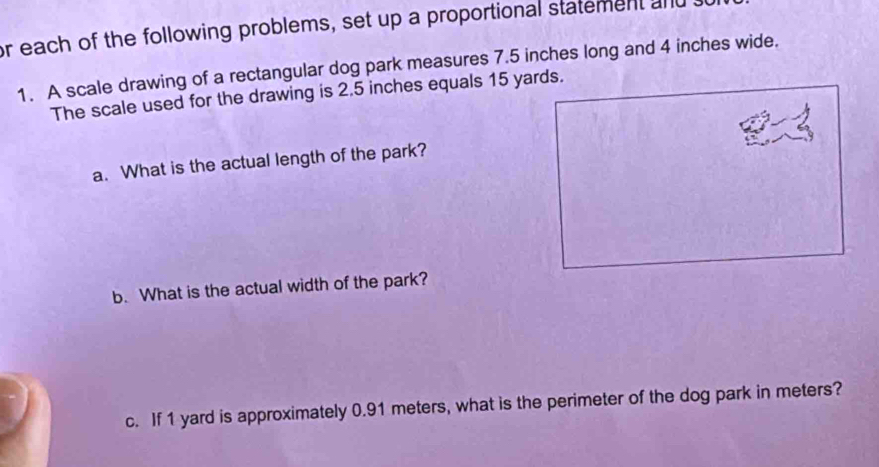 or each of the following problems, set up a proportional statement and 
1. A scale drawing of a rectangular dog park measures 7.5 inches long and 4 inches wide. 
The scale used for the drawing is 2.5 inches equals 15 yards. 
a. What is the actual length of the park? 
b. What is the actual width of the park? 
c. If 1 yard is approximately 0.91 meters, what is the perimeter of the dog park in meters?