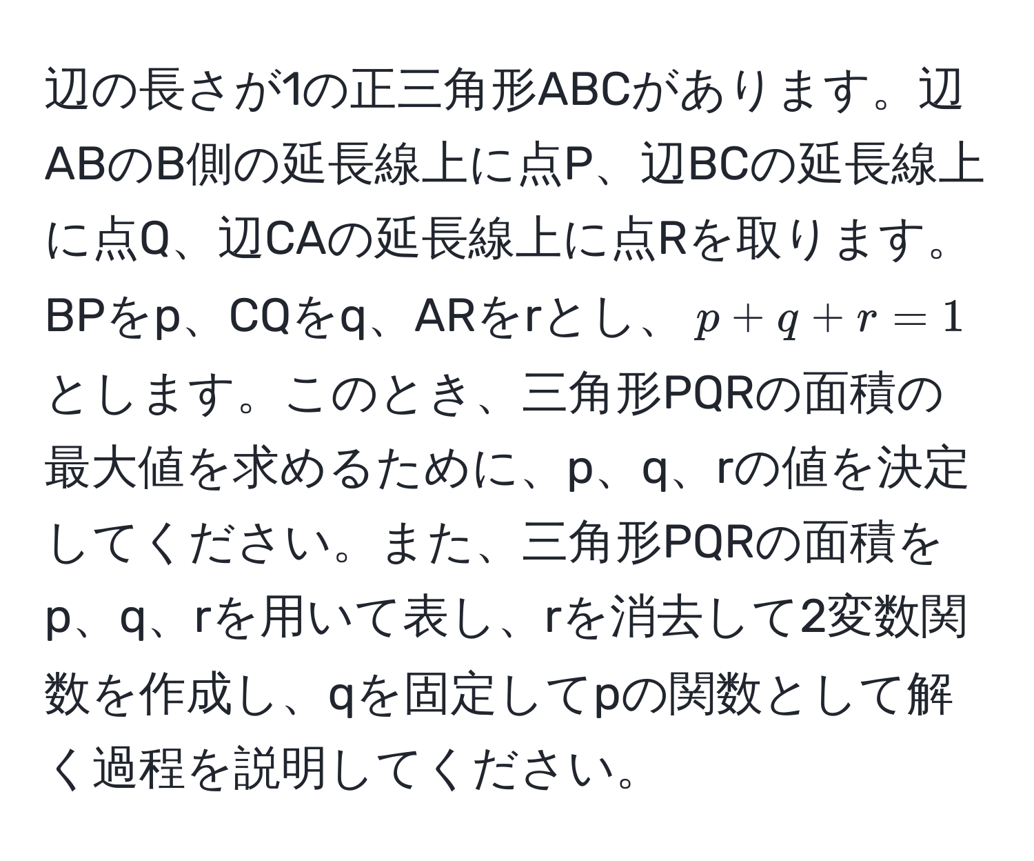 辺の長さが1の正三角形ABCがあります。辺ABのB側の延長線上に点P、辺BCの延長線上に点Q、辺CAの延長線上に点Rを取ります。BPをp、CQをq、ARをrとし、$p + q + r = 1$とします。このとき、三角形PQRの面積の最大値を求めるために、p、q、rの値を決定してください。また、三角形PQRの面積をp、q、rを用いて表し、rを消去して2変数関数を作成し、qを固定してpの関数として解く過程を説明してください。