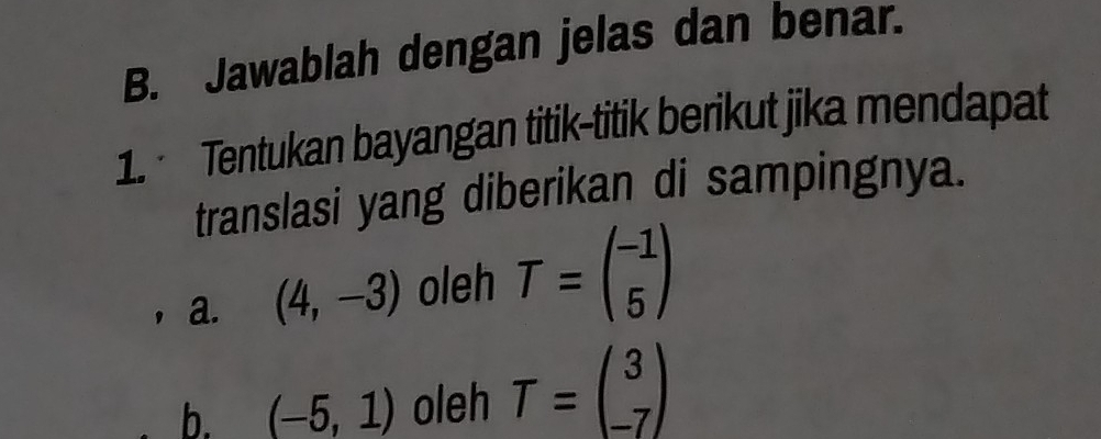 Jawablah dengan jelas dan benar. 
1. Tentukan bayangan titik-titik berikut jika mendapat 
translasi yang diberikan di sampingnya. 
a. (4,-3) oleh T=beginpmatrix -1 5endpmatrix
b. (-5,1) oleh T=beginpmatrix 3 -7endpmatrix