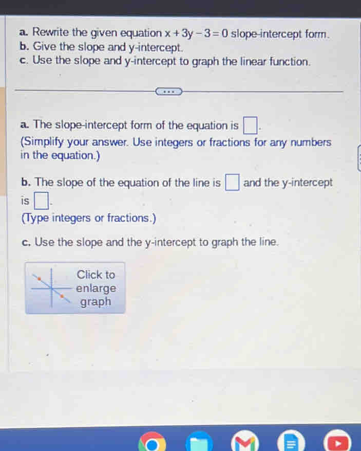 Rewrite the given equation x+3y-3=0 slope-intercept form. 
b. Give the slope and y-intercept. 
c. Use the slope and y-intercept to graph the linear function. 
a. The slope-intercept form of the equation is □. 
(Simplify your answer. Use integers or fractions for any numbers 
in the equation.) 
b. The slope of the equation of the line is □ and the y-intercept 
is □. 
(Type integers or fractions.) 
c. Use the slope and the y-intercept to graph the line. 
Click to 
enlarge 
graph