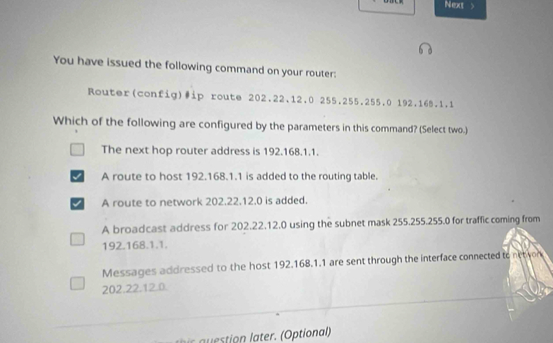 Next >
You have issued the following command on your router:
Router(config)#ip route 202.22.12.0 255.255.255.0 192.168.1.1
Which of the following are configured by the parameters in this command? (Select two.)
The next hop router address is 192.168.1.1.
A route to host 192.168.1.1 is added to the routing table.
A route to network 202.22.12.0 is added.
A broadcast address for 202.22.12.0 using the subnet mask 255.255.255.0 for traffic coming from
192.168.1.1.
Messages addressed to the host 192.168.1.1 are sent through the interface connected to netivon
202.22.12.0.
a tio later. (Optional)