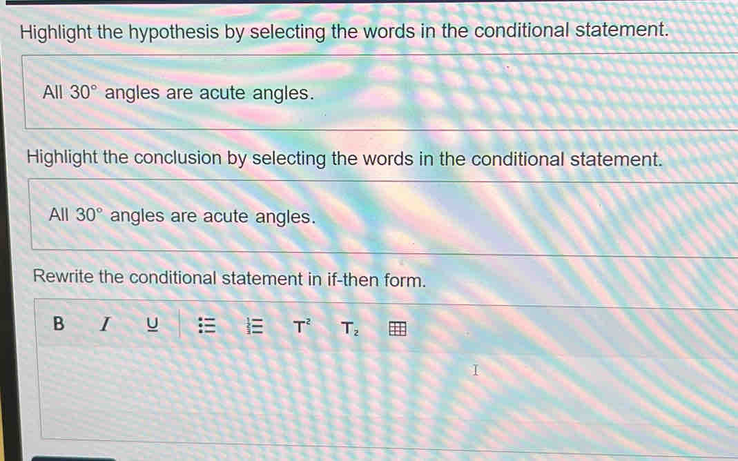 Highlight the hypothesis by selecting the words in the conditional statement. 
All 30° angles are acute angles. 
Highlight the conclusion by selecting the words in the conditional statement. 
All 30° angles are acute angles. 
Rewrite the conditional statement in if-then form. 
B I U T^2 T_2