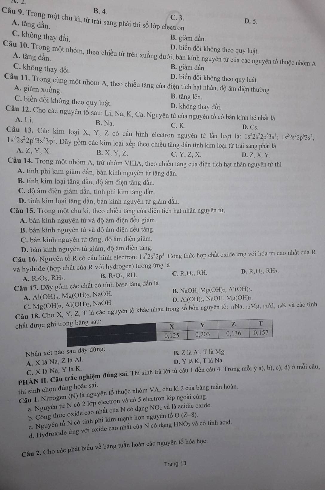 A、∠.
B. 4.
C. 3. D. 5.
Câu 9. Trong một chu kì, từ trái sang phải thì số lớp electron
A. tăng dần.
C. không thay đổi. B. giảm dần.
D. biến đồi không theo quy luật.
Câu 10. Trong một nhóm, theo chiều từ trên xuống dưới, bán kính nguyên tử của các nguyên tố thuộc nhóm A
A. tăng dần.
B. giảm dần.
C. không thay đổi. D. biến đổi không theo quy luật.
Câu 11. Trong cùng một nhóm A, theo chiều tăng của điện tích hạt nhân, độ âm điện thường
A. giảm xuống.
B. tăng lên.
C. biến đồi không theo quy luật.
D. không thay đổi.
Câu 12. Cho các nguyên tố sau: Li, Na, K, Ca. Nguyên tử của nguyên tố có bán kính bé nhất là
A. Li. B. Na. C. K.
D. Cs.
Câu 13. Các kim loại X, Y, Z có cấu hình electron nguyên tử lần lượt là: 1s^22s^22p^63s^1;1s^22s^22p^63s^2;
1s^22s^22p^63s^23p^1. Dãy gồm các kim loại xếp theo chiều tăng dần tính kim loại từ trái sang phải là
A. Z, Y, X. B. X, Y, Z. C. Y, Z, X. D. Z, X, Y.
Câu 14. Trong một nhóm A, trừ nhóm VIIIA, theo chiều tăng của điện tích hạt nhân nguyên tử thì
A. tính phi kim giảm dần, bán kính nguyên tử tăng dần.
B. tính kim loại tăng dần, độ âm điện tăng dần.
C. độ âm điện giảm dần, tính phi kim tăng dần.
D. tính kim loại tăng dần, bán kính nguyên tử giảm dần.
Câu 15. Trong một chu kì, theo chiều tăng của điện tích hạt nhân nguyên tử,
A. bán kính nguyên tử và độ âm điện đều giảm.
B. bán kính nguyên tử và độ âm điện đều tăng.
C. bán kính nguyên tử tăng, độ âm điện giảm.
D. bán kính nguyên tử giảm, độ âm điện tăng.
Câu 16. Nguyên tố R có cấu hình electron: 1s^22s^22p^3 1 Công thức hợp chất oxide ứng với hóa trị cao nhất của R
và hydride (hợp chất của R với hydrogen) tương ứng là
A. R_2O_5, RH_5. RH. D. R_2O_5 RH_3
B. R_2O_3,RH.
C. R_2O_7,
Câu 17. Dãy gồm các chất có tính base tăng dần là
A. Al(OH)_3,Mg(OH)_2 , NaOH. B. NaOH,Mg(OH)_2,Al(OH)_3.
D.
C. Mg(OH)_2,Al(OH)_3 , NaOH. Al(OH)_3 3, NaO OH. Mg(OH)_2.
Câu 18. Cho X, Y, Z, T là các nguyên tố khác nhau trong số bốn nguyên tố: 11Na, 1 _2Mg,_13 Al, 19K và các tính
chất được 
Nhận xét nào sau đây đúng:
B. Z là Al, T là Mg.
A. X là Na, Z là Al.
D. Y là K, T là Na.
C. X là Na, Y là K.
PHẢN II. Câu trắc nghiệm đúng sai. Thí sinh trả lời từ câu 1 đến câu 4. Trong mỗi ý a), b), c), d) ở mỗi câu,
thí sinh chọn đúng hoặc sai.
Câu 1. Nitrogen (N) là nguyên tố thuộc nhóm VA, chu kì 2 của bảng tuần hoàn.
a. Nguyên tử N có 2 lớp electron và có 5 electron lớp ngoài cùng.
b. Công thức oxide cao nhất của N có dạng NO_2 và là acidic oxide.
c. Nguyên tố N có tính phi kim mạnh hơn nguyên tố O(Z=8).
d. Hydroxide ứng với oxide cao nhất của N có dạng HNO3 và có tính acid.
Câu 2. Cho các phát biểu về bảng tuần hoàn các nguyên tố hóa học:
Trang 13