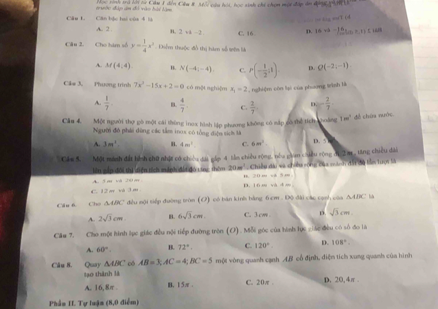 trước đập án đó vào bài lâm  Học sinh trà lới từ Câu 1 đến Câu 8. Mỗi câu hỏi, học sinh chi chọn một đấp án động 1408
Câu 1. Căn bậc hai của 4 là … lg mfT (d
A. 2 . B. 2va-2 C. 16 D. 16sqrt(2)- 6/m t(t≥ 1) 5 168
Câu 2. Cho hàm số y= 1/4 x^2. Điểm thuộc đồ thị hàm số trên là
A. M(4;4). B. N(-4;-4). C. P(- 1/2 ;1). D. Q(-2;-1).
Cầu 3, Phương trình 7x^2-15x+2=0 có một nghiệm x_1=2 , nghiệm còn lại của phương trình là
A.  1/7 . B.  4/7 . C.  2/7 . D. - 2/7 .
Câu 4. Một người thợ gò một cái thùng inox hình lập phương không có nập có thể tích choảng 1m^3 đề chứa nước.
Người đó phái đùng các tấm inox có tổng diện tích là
A. 3m^2. B. 4m^2. C. 6m^2. 80°
Câu 5. Một mánh đất hính chữ nhật có chiều dài gắp 4 tần chiều rộng, nều giam chiều rộng đi 2 m, tăng chiều dài
lên gấp đối thì điện tích mảnh đất đó t5ng thêm 20m^2. Chiều dài và chiều rộng của mành đất độ lần lượt là
A. 5m và 20m B. 20m và 5 m
C. 12 m và 3 m D. 16m và dm
Câu 6. Cho △ ABC đều nội tiếp đường tròn (O) có bản kính bằng 6 cm . Độ dài các cạnh của △ ABC lù
A. 2sqrt(3)cm. B. 6sqrt(3)cm. C. 3 cm D. sqrt(3)cm.
Câu 7. Cho một hình lục giác đều nội tiếp đường tròn (O) . Mỗi góc của hình lục giác đều có số đo là
A. 60°. B. 72°. C. 120°. D. 108°.
Câu 8. Quay △ ABC có AB=3;AC=4;BC=5 một vòng quanh cạnh AB cổ định, diện tích xung quanh của hình
tạo thành là D. 20,4π .
A. 16,8π . B. 15π . C. 20π.
Phần II. Tự luận (8,0 điểm)