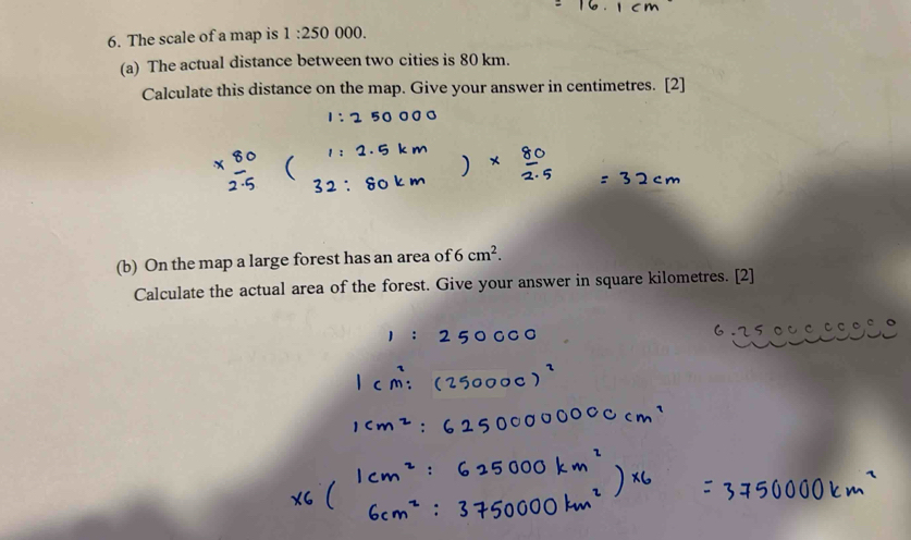 The scale of a map is 1:250 000. 
(a) The actual distance between two cities is 80 km. 
Calculate this distance on the map. Give your answer in centimetres. [2] 
(b) On the map a large forest has an area of 6cm^2. 
Calculate the actual area of the forest. Give your answer in square kilometres. [2]