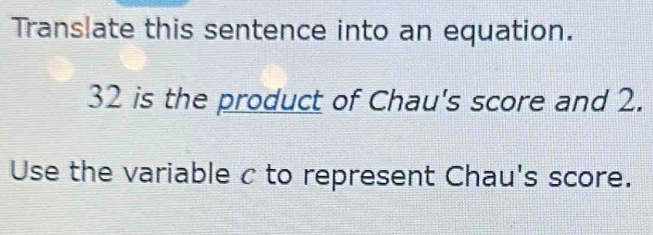 Translate this sentence into an equation.
32 is the product of Chau's score and 2. 
Use the variable c to represent Chau's score.