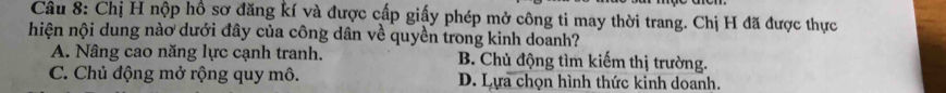 Chị H nộp hổ sơ đăng kí và được cấp giấy phép mở công ti may thời trang. Chị H đã được thực
hiện nội dung nào dưới đây của công dân về quyền trong kinh doanh?
A. Nâng cao năng lực cạnh tranh. B. Chủ động tìm kiếm thị trường.
C. Chủ động mở rộng quy mô. D. Lựa chọn hình thức kinh doanh.