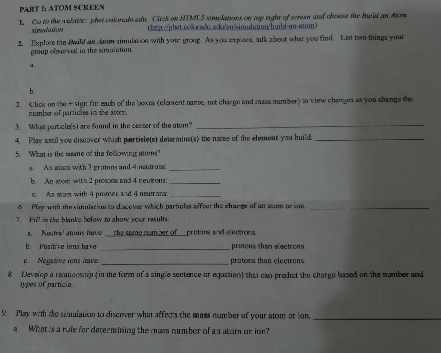 ATOM SCREEN 
1. Go to the website: phet.colorado.edu. Click on HTML5 simulations on top right of screen and choose the Build an Atom 
simulation (http://phet.colorado.edu/en/simulation/build-an-atom) 
2. Explore the Build an Atom simulation with your group. As you explore, talk about what you find. List two things your 
group observed in the simulation. 
a. 
b. 
2. Click on the + sign for each of the boxes (element name, net charge and mass number) to view changes as you change the 
number of particles in the atom. 
3. What particle(s) are found in the center of the atom?_ 
4. Play until you discover which particle(s) determine(s) the name of the element you build._ 
5. What is the name of the following atoms? 
a. An atom with 3 protons and 4 neutrons:_ 
b. An atom with 2 protons and 4 neutrons:_ 
c. An atom with 4 protons and 4 neutrons:_ 
6. Play with the simulation to discover which particles affect the charge of an atom or ion._ 
7. Fill in the blanks below to show your results: 
a. Neutral atoms have _ the same number of__protons and electrons. 
b. Positive ions have _protons than electrons. 
c. Negative ions have _protons than electrons. 
8. Develop a relationship (in the form of a single sentence or equation) that can predict the charge based on the number and 
types of particle. 
9. Play with the simulation to discover what affects the mass number of your atom or ion._ 
a. What is a rule for determining the mass number of an atom or ion?