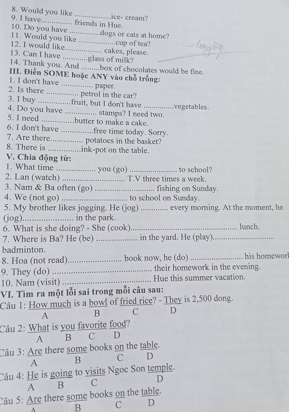 Would you like _ice- cream?
9. I have._ . friends in Hue.
10. Do you have_ mdogs or cats at home?
11. Would you like_
.cup of tea?
12. I would like _cakes, please.
13. Can I have ............glass of milk?
14. Thank you. And .........box of chocolates would be fine.
III. Điền SOME hoặc ANY vào chỗ trống:
1. I don't have
_paper.
2. Is there _petrol in the car?
.
3. I buy _fruit, but I don't have _vegetables.
4. Do you have _stamps? I need two.
5. I need _butter to make a cake.
6. I don't have _free time today. Sorry.
7. Are there_ potatoes in the basket?
8. There is _ink-pot on the table.
V. Chia động từ:
1. What time _you (go) _to school?
2. Lan (watch) _. T.V three times a week.
3. Nam & Ba often (go) _fishing on Sunday.
4. We (not go) _to school on Sunday.
5. My brother likes jogging. He (jog) _every morning. At the moment, he
(jog)_ in the park.
6. What is she doing? - She (cook)_ lunch.
7. Where is Ba? He (be) _in the yard. He (play)_
badminton.
8. Hoa (not read)_ book now, he (do) _his homeworl
9. They (do) _their homework in the evening.
10. Nam (visit) _Hue this summer vacation.
VI. Tìm ra một lỗi sai trong mỗi câu sau:
Câu 1: How much is a bowl of fried rice? - They is 2,500 dong.
A
B
C D
Câu 2: What is you favorite food?
A B C D
Câu 3: Are there some books on the table.
A
B
C D
Câu 4: He is going to visits Ngoc Son temple.
A  B    C
D
Câu 5: Are there some books on the table.
C D
^
B