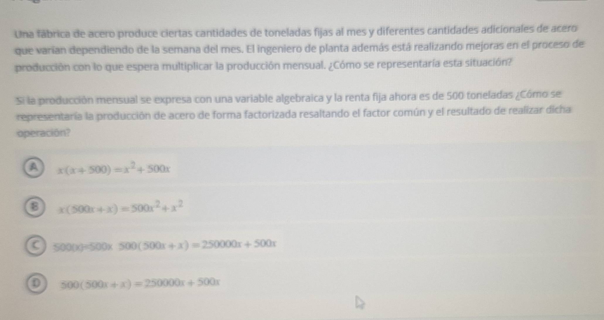 Una fábrica de acero produce ciertas cantidades de toneladas fijas al mes y diferentes cantidades adicionales de acero
que varían dependiendo de la semana del mes. El ingeniero de planta además está realizando mejoras en el proceso de
producción con lo que espera multiplicar la producción mensual. ¿Cómo se representaría esta situación?
Si la producción mensual se expresa con una variable algebraica y la renta fija ahora es de 500 toneladas ¿Cómo se
representaría la producción de acero de forma factorizada resaltando el factor común y el resultado de realizar dicha
operación?
a x(x+500)=x^2+500x
x(500x+x)=500x^2+x^2
a 500(x)=500x500(500x+x)=250000x+500x
0 500(500x+x)=250000x+500x