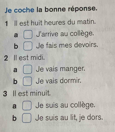 Je coche la bonne réponse.
1 ll est huit heures du matin.
a J'arrive au collège.
b Je fais mes devoirs.
2 ll est midi.
a Je vais manger.
b Je vais dormir.
3 ll est minuit.
a Je suis au collège.
b Je suis au lit, je dors.