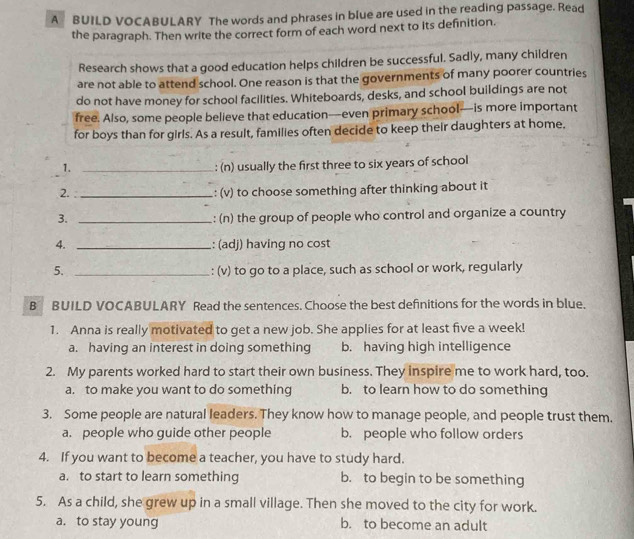 A BUILD VOCABULARY The words and phrases in blue are used in the reading passage. Read
the paragraph. Then write the correct form of each word next to its definition.
Research shows that a good education helps children be successful. Sadly, many children
are not able to attend school. One reason is that the governments of many poorer countries
do not have money for school facilities. Whiteboards, desks, and school buildings are not
free. Also, some people believe that education—even primary school—is more important
for boys than for girls. As a result, families often decide to keep their daughters at home,
1._
: (n) usually the first three to six years of school
2._
: (v) to choose something after thinking about it
3. _: (n) the group of people who control and organize a country
4. _: (adj) having no cost
5. _: (v) to go to a place, such as school or work, regularly
B BUILD VOCABULARY Read the sentences. Choose the best definitions for the words in blue.
1. Anna is really motivated to get a new job. She applies for at least five a week!
a. having an interest in doing something b. having high intelligence
2. My parents worked hard to start their own business. They inspire me to work hard, too.
a. to make you want to do something b. to learn how to do something
3. Some people are natural leaders. They know how to manage people, and people trust them.
a. people who guide other people b. people who follow orders
4. If you want to become a teacher, you have to study hard.
a. to start to learn something b. to begin to be something
5. As a child, she grew up in a small village. Then she moved to the city for work.
a. to stay young b. to become an adult