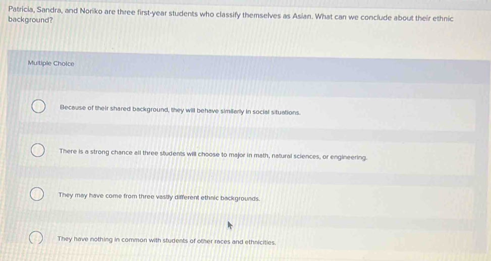 Patricia, Sandra, and Noriko are three first-year students who classify themselves as Asian. What can we conclude about their ethnic
background?
Multiple Choice
Because of their shared background, they will behave similarly in social situations.
There is a strong chance all three students will choose to major in math, natural sciences, or engineering.
They may have come from three vastly different ethnic backgrounds.
They have nothing in common with students of other races and ethnicities.